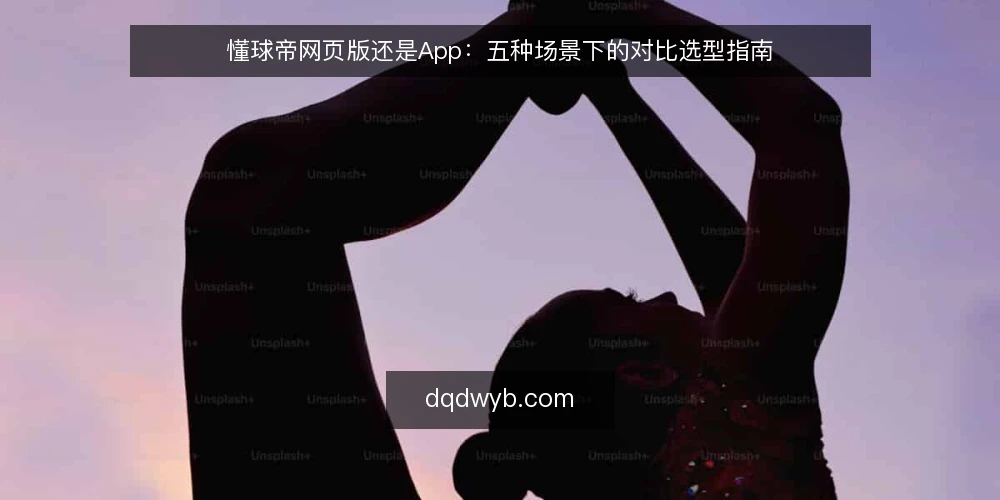 懂球帝网页版还是App：五种场景下的对比选型指南 — 明确对比基准：先界定使用场景与核心需求 配图